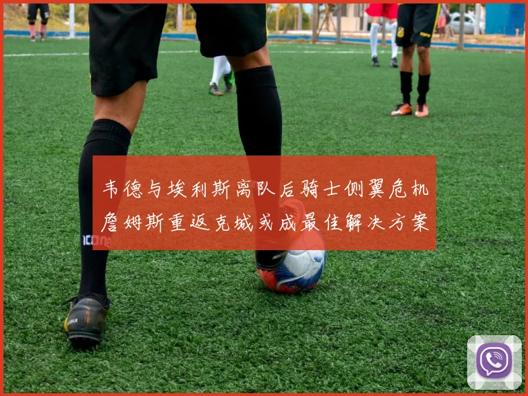 韦德与埃利斯离队后骑士侧翼危机詹姆斯重返克城或成最佳解决方案