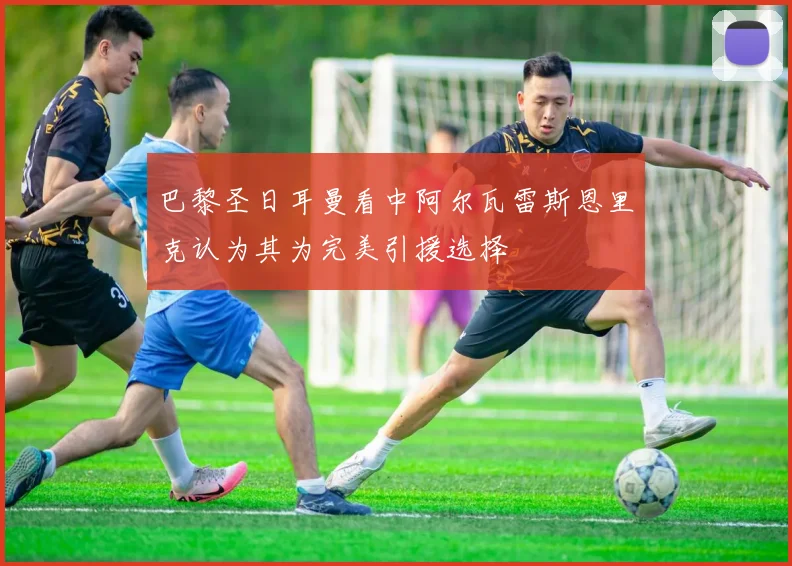 巴黎圣日耳曼看中阿尔瓦雷斯恩里克认为其为完美引援选择