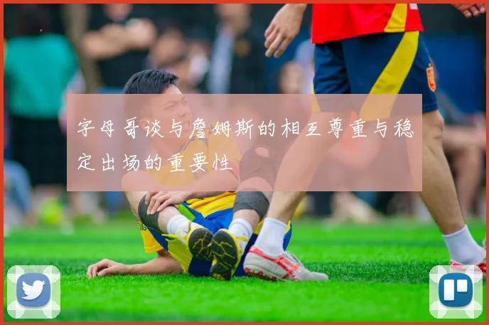字母哥谈与詹姆斯的相互尊重与稳定出场的重要性