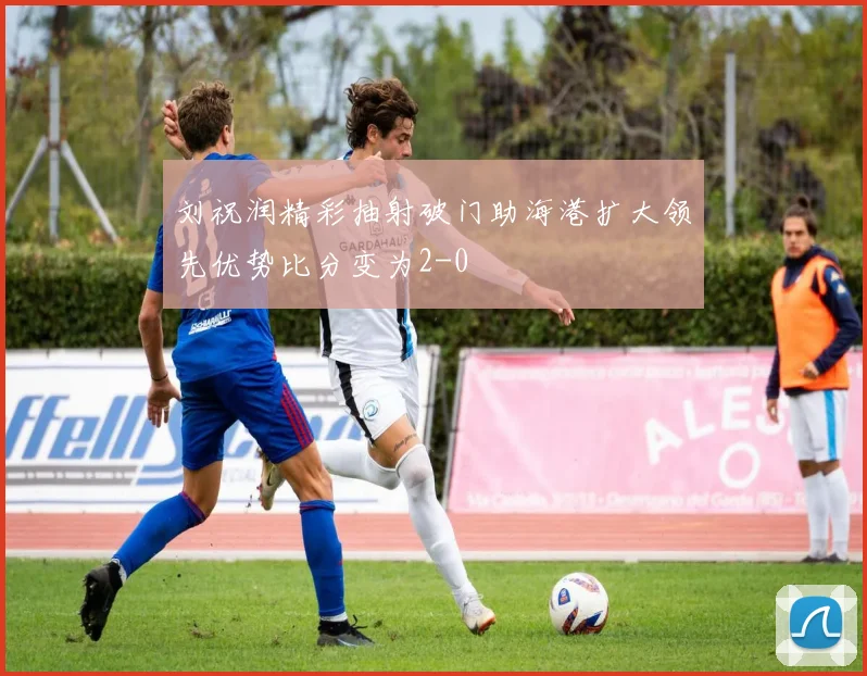 刘祝润精彩抽射破门助海港扩大领先优势比分变为2-0