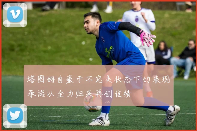 塔图姆自豪于不完美状态下的表现承诺以全力归来再创佳绩