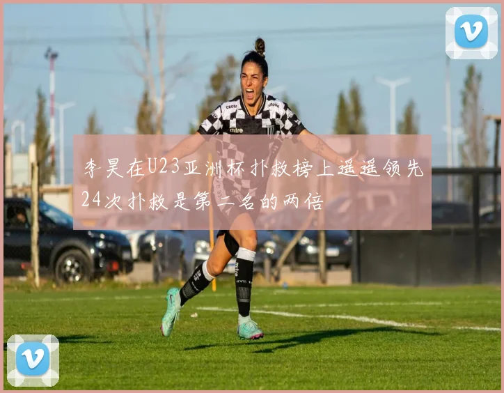 李昊在U23亚洲杯扑救榜上遥遥领先24次扑救是第二名的两倍