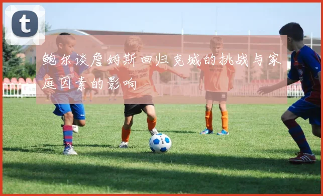 鲍尔谈詹姆斯回归克城的挑战与家庭因素的影响