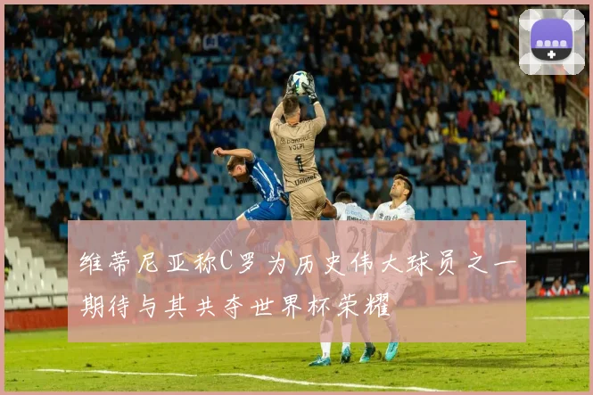 维蒂尼亚称C罗为历史伟大球员之一期待与其共夺世界杯荣耀