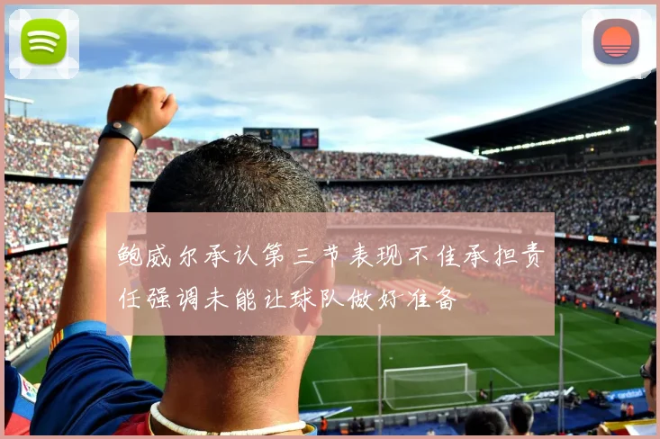 鲍威尔承认第三节表现不佳承担责任强调未能让球队做好准备