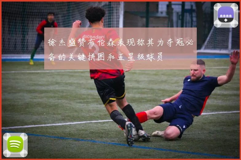 徐杰盛赞布伦森表现称其为夺冠必备的关键拼图和五星级球员