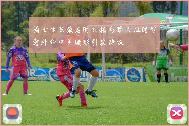 骑士活塞最后时刻精彩瞬间拉胯登意外命中关键球引发热议