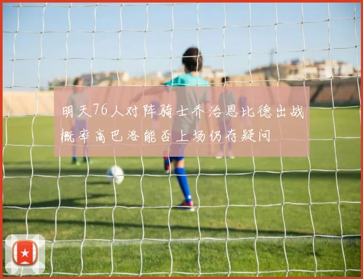 明天76人对阵骑士乔治恩比德出战概率高巴洛能否上场仍存疑问