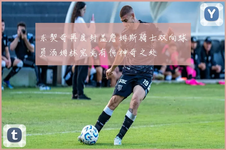 东契奇再度封盖詹姆斯骑士双向球员汤姆林究竟有何神奇之处
