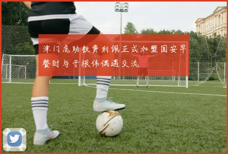 津门虎助教费利佩正式加盟国安早餐时与于根伟偶遇交流