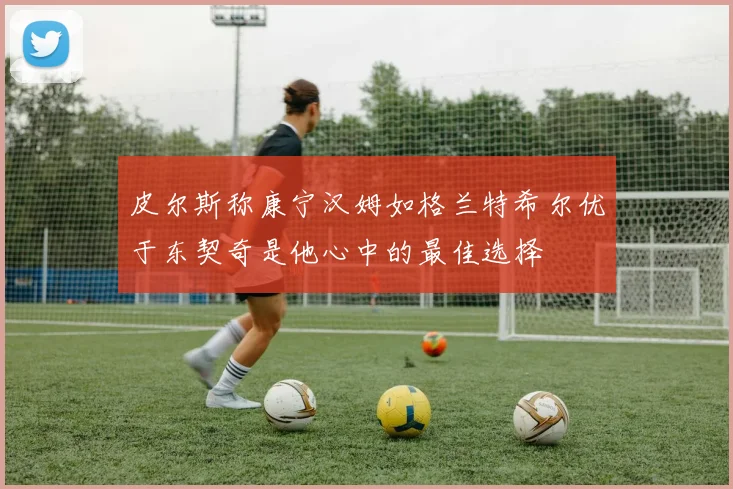 皮尔斯称康宁汉姆如格兰特希尔优于东契奇是他心中的最佳选择